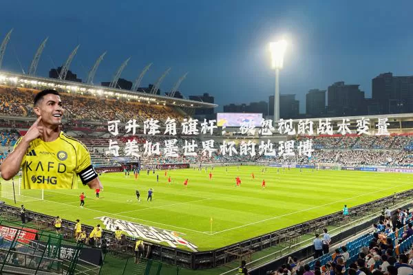 可升降角旗杆：被忽视的战术变量与美加墨世界杯的地理博弈