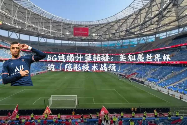 5G边缘计算转播：美加墨世界杯的「隐形技术战场」