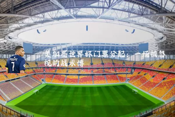 美加墨世界杯门票分配:一场被忽视的战术博弈