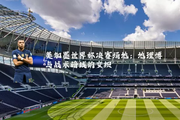 美加墨世界杯决赛场地:地理博弈与战术暗线的交织