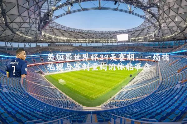 美加墨世界杯39天赛期:一场被地理与赛制重构的体能革命