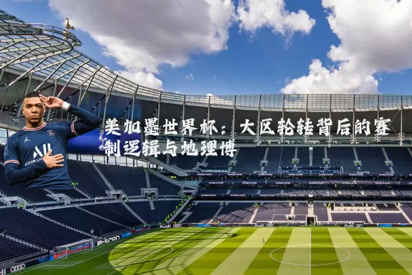 美加墨世界杯：大区轮转背后的赛制逻辑与地理博弈